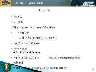  Where, 
 L = 60 ft 
 The cross sectional area of the pile is 
 A = Π D2/4 
= {3.142 X (18/12)2}/ 4 = 1.77 cft 
 Let, Volume= 123.9 cft 
 Ratio= 1:2:3 
 4.2.1 Portland Cement: 
 = (1X1.5 X123.9)/ (7) [Here, 1.5 is multiplied for dry 
volume] 
 = 26.55 cft / 1.15 cft @ 1.15 cft per bag cement 
18 
 