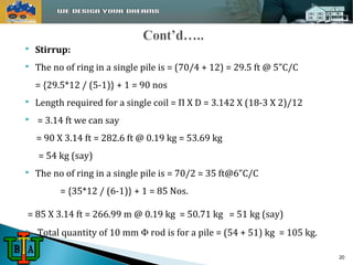  Stirrup: 
 The no of ring in a single pile is = (70/4 + 12) = 29.5 ft @ 5”C/C 
= {29.5*12 / (5-1)} + 1 = 90 nos 
 Length required for a single coil = Π X D = 3.142 X (18-3 X 2)/12 
 = 3.14 ft we can say 
= 90 X 3.14 ft = 282.6 ft @ 0.19 kg = 53.69 kg 
= 54 kg (say) 
 The no of ring in a single pile is = 70/2 = 35 ft@6”C/C 
= {35*12 / (6-1)} + 1 = 85 Nos. 
= 85 X 3.14 ft = 266.99 m @ 0.19 kg = 50.71 kg = 51 kg (say) 
 Total quantity of 10 mm Φ rod is for a pile = (54 + 51) kg = 105 kg. 
20 
 