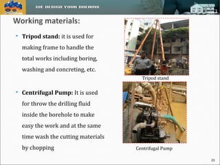  Tripod stand: it is used for 
making frame to handle the 
total works including boring, 
washing and concreting, etc. 
 Centrifugal Pump: It is used 
for throw the drilling fluid 
inside the borehole to make 
easy the work and at the same 
time wash the cutting materials 
by chopping 
Tripod stand 
Centrifugal Pump 
23 
 