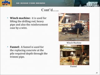  Winch machine: it is used for 
lifting the drilling rod, heavy 
pipe and also the reinforcement 
case by a wire. 
 Funnel: A funnel is used for 
the replacing concrete at the 
pile required depth through the 
trimmi pipe. 
Winch Machine 
Funnel 
24 
 