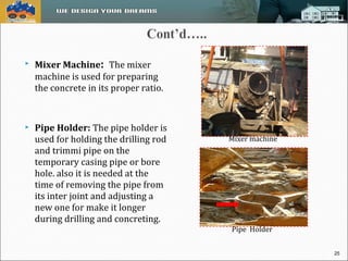  Mixer Machine: The mixer 
machine is used for preparing 
the concrete in its proper ratio. 
 Pipe Holder: The pipe holder is 
used for holding the drilling rod 
and trimmi pipe on the 
temporary casing pipe or bore 
hole. also it is needed at the 
time of removing the pipe from 
its inter joint and adjusting a 
new one for make it longer 
during drilling and concreting. 
Mixer machine 
Pipe Holder 
25 
 