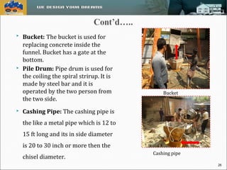  Bucket: The bucket is used for 
replacing concrete inside the 
funnel. Bucket has a gate at the 
bottom. 
 Pile Drum: Pipe drum is used for 
the coiling the spiral strirup. It is 
made by steel bar and it is 
operated by the two person from 
the two side. 
 Cashing Pipe: The cashing pipe is 
the like a metal pipe which is 12 to 
15 ft long and its in side diameter 
is 20 to 30 inch or more then the 
chisel diameter. 
Bucket 
Cashing pipe 
26 
 