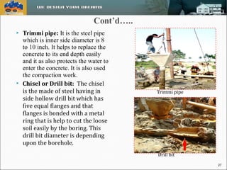  Trimmi pipe: It is the steel pipe 
which is inner side diameter is 8 
to 10 inch. It helps to replace the 
concrete to its end depth easily 
and it as also protects the water to 
enter the concrete. It is also used 
the compaction work. 
 Chisel or Drill bit: The chisel 
is the made of steel having in 
side hollow drill bit which has 
five equal flanges and that 
flanges is bonded with a metal 
ring that is help to cut the loose 
soil easily by the boring. This 
drill bit diameter is depending 
upon the borehole. 
Trimmi pipe 
Drill bit 
27 
 