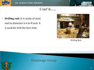 Dominage Group 
Drilling Rod 
 Drilling rod: It is made of steel 
and its diameter is 6 to 8 inch. It 
is used for drill the bore hole. 
28 
 