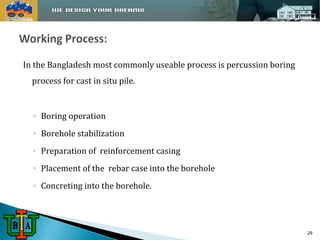 In the Bangladesh most commonly useable process is percussion boring 
process for cast in situ pile. 
◦ Boring operation 
◦ Borehole stabilization 
◦ Preparation of reinforcement casing 
◦ Placement of the rebar case into the borehole 
◦ Concreting into the borehole. 
29 
 