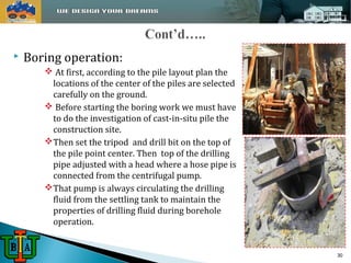  Boring operation: 
 At first, according to the pile layout plan the 
locations of the center of the piles are selected 
carefully on the ground. 
 Before starting the boring work we must have 
to do the investigation of cast-in-situ pile the 
construction site. 
Then set the tripod and drill bit on the top of 
the pile point center. Then top of the drilling 
pipe adjusted with a head where a hose pipe is 
connected from the centrifugal pump. 
That pump is always circulating the drilling 
fluid from the settling tank to maintain the 
properties of drilling fluid during borehole 
operation. 
30 
 