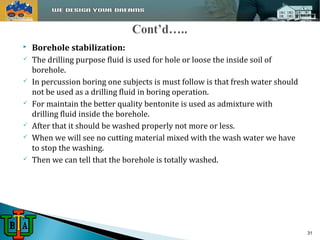  Borehole stabilization: 
 The drilling purpose fluid is used for hole or loose the inside soil of 
borehole. 
 In percussion boring one subjects is must follow is that fresh water should 
not be used as a drilling fluid in boring operation. 
 For maintain the better quality bentonite is used as admixture with 
drilling fluid inside the borehole. 
 After that it should be washed properly not more or less. 
 When we will see no cutting material mixed with the wash water we have 
to stop the washing. 
 Then we can tell that the borehole is totally washed. 
31 
 