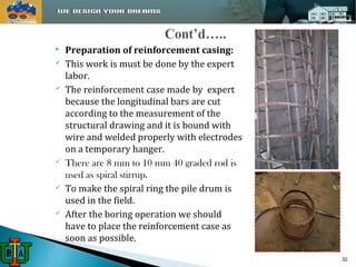  Preparation of reinforcement casing: 
 This work is must be done by the expert 
labor. 
 The reinforcement case made by expert 
because the longitudinal bars are cut 
according to the measurement of the 
structural drawing and it is bound with 
wire and welded properly with electrodes 
on a temporary hanger. 
 There are 8 mm to 10 mm 40 graded rod is 
used as spiral stirrup. 
 To make the spiral ring the pile drum is 
used in the field. 
 After the boring operation we should 
have to place the reinforcement case as 
soon as possible. 
32 
 