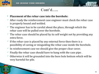  Placement of the rebar case into the borehole: 
 After ready the reinforcement case engineer must check the rebar case 
is properly bound and welded. 
 The engineer has to be careful about the place, through which the 
rebar case will be pulled over the borehole. 
 The rebar case should be placed by its self weight not by providing any 
extra force. 
 If the rebar case is placed by any external force then there is a 
possibility of caving or misguiding the rebar case inside the borehole. 
 In reinforcement case we should give the proper clear cover. 
 Finally the rebar case should have to hang with the case pipe . 
 Otherwise it will be grounded into the bore hole bottom which will be 
very harmful for pile. 
33 
 