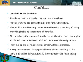  Concrete on the borehole: 
 Finally we have to place the concrete on the borehole. 
 For this work we are use the trimmi pipe, funnel, bucket etc. 
 We should not wait so long because then there is a possibility of caving 
or settling inside by the suspended particles. 
 After discharge the concrete from the bucket then that time trimmi pipe 
and funnel have to move up and down that time it cleaned properly. 
 From this up and down process concrete will be compressed. 
 Finally the concreting case pipe will be withdrawn carefully so that 
there is no chance for withdrawing the concrete or the rebar casing. 
35 
 