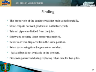  The proportion of the concrete was not maintained carefully. 
 Stone chips is not well graded and not bolder crash. 
 Trimmi pipe was divided from the joint. 
 Safety and security is not proper maintained. 
 Rebar case was displaced from the same position. 
 Rebar case caring time happen some accident. 
 Fast aid box is not available in the projects. 
 Pile caving occurred during replacing rebar case for two piles. 
37 
 
