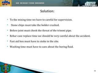  To the mixing time we have to careful for supervision. 
 Stone chips must take the bolder crashed. 
 Before joint must cheek the threat of the trimmi pipe. 
 Rebar case replace time we should be very careful about the accident. 
 Fast aid box must have to stoke in the site. 
 Washing time must have to care about the boring fluid. 
39 
 