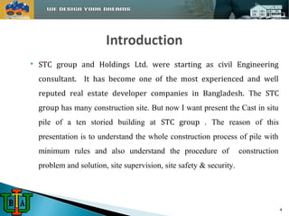  STC group and Holdings Ltd. were starting as civil Engineering 
consultant. It has become one of the most experienced and well 
reputed real estate developer companies in Bangladesh. The STC 
group has many construction site. But now I want present the Cast in situ 
pile of a ten storied building at STC group . The reason of this 
presentation is to understand the whole construction process of pile with 
minimum rules and also understand the procedure of construction 
problem and solution, site supervision, site safety & security. 
4 
 