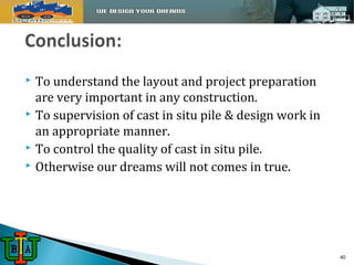  To understand the layout and project preparation 
are very important in any construction. 
 To supervision of cast in situ pile & design work in 
an appropriate manner. 
 To control the quality of cast in situ pile. 
 Otherwise our dreams will not comes in true. 
40 
 