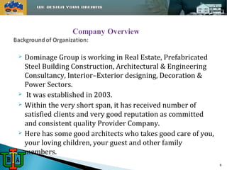  Dominage Group is working in Real Estate, Prefabricated 
Steel Building Construction, Architectural & Engineering 
Consultancy, Interior–Exterior designing, Decoration & 
Power Sectors. 
 It was established in 2003. 
 Within the very short span, it has received number of 
satisfied clients and very good reputation as committed 
and consistent quality Provider Company. 
 Here has some good architects who takes good care of you, 
your loving children, your guest and other family 
members. 
6 
 
