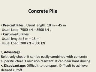 • Pre-cast Piles: Usual length: 10 m – 45 m
Usual Load: 7500 kN – 8500 kN „
• Cast-in-situ Piles:
Usual length: 5 m – 15 m
Usual Load: 200 kN – 500 kN
•„Advantage:
Relatively cheap It can be easily combined with concrete
superstructure Corrosion resistant It can bear hard driving
•„Disadvantage: Difficult to transport Difficult to achieve
desired cutoff
Concrete Pile
 