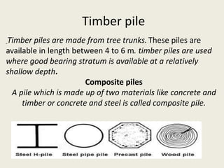 Timber pile
Timber piles are made from tree trunks. These piles are
available in length between 4 to 6 m. timber piles are used
where good bearing stratum is available at a relatively
shallow depth.
Composite piles
A pile which is made up of two materials like concrete and
timber or concrete and steel is called composite pile.
 