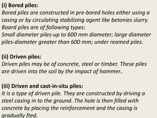 (i) Bored piles:
Bored piles are constructed in pre-bored holes either using a
casing or by circulating stabilizing agent like betonies slurry.
Board piles are of following types:
Small diameter piles-up to 600 mm diameter; large diameter
piles-diameter greater than 600 mm; under reamed piles.
(ii) Driven piles:
Driven piles may be of concrete, steel or timber. These piles
are driven into the soil by the impact of hammer.
(iii) Driven and cast-in-situ piles:
It is a type of driven pile. They are constructed by driving a
steel casing in to the ground. The hole is then filled with
concrete by placing the reinforcement and the casing is
gradually fted.
 