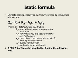  Ultimate bearing capacity of a pile is determined by the formula
given below;
Qd= Rf + Rp= Asrf + Aprp
Where, Rf = total ultimate skin friction
Rp= total ultimate point or end bearing
resistance
As= surface area of pile upon which the
skin friction acts
Ap= area of cross section of pile on which
bearing resistance acts
rf = average skin friction
rp= unit point or toe resistance
 A FOS 2.5 or 3 may be adopted for finding the allowable
load.
Static formula
 