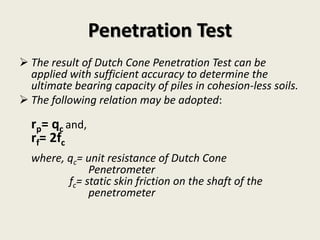  The result of Dutch Cone Penetration Test can be
applied with sufficient accuracy to determine the
ultimate bearing capacity of piles in cohesion-less soils.
 The following relation may be adopted:
rp= qc and,
rf= 2fc
where, qc= unit resistance of Dutch Cone
Penetrometer
fc= static skin friction on the shaft of the
penetrometer
Penetration Test
 