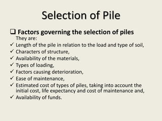  Factors governing the selection of piles
They are:
 Length of the pile in relation to the load and type of soil,
 Characters of structure,
 Availability of the materials,
 Types of loading,
 Factors causing deterioration,
 Ease of maintenance,
 Estimated cost of types of piles, taking into account the
initial cost, life expectancy and cost of maintenance and,
 Availability of funds.
Selection of Pile
 