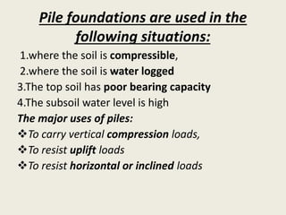 Pile foundations are used in the
following situations:
1.where the soil is compressible,
2.where the soil is water logged
3.The top soil has poor bearing capacity
4.The subsoil water level is high
The major uses of piles:
To carry vertical compression loads,
To resist uplift loads
To resist horizontal or inclined loads
 