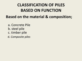 CLASSIFICATION OF PILES
BASED ON FUNCTION
Based on the material & composition;
a. Concrete Pile
b. steel pile
c. timber pile
d. Composite piles
 