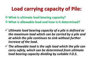 What is ultimate load bearing capacity?
What is allowable load and how is it determined?
 Ultimate load bearing capacity of a pile is defined as
the maximum load which can be carried by a pile and
at which the pile continues to sink without further
increase of the load.
 The allowable load is the safe load which the pile can
carry safely, which can be determined from ultimate
load bearing capacity dividing by suitable F.O.S.
Load carrying capacity of Pile:
 