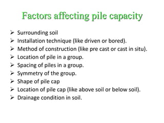 Factors affecting pile capacity
 Surrounding soil
 Installation technique (like driven or bored).
 Method of construction (like pre cast or cast in situ).
 Location of pile in a group.
 Spacing of piles in a group.
 Symmetry of the group.
 Shape of pile cap
 Location of pile cap (like above soil or below soil).
 Drainage condition in soil.
 