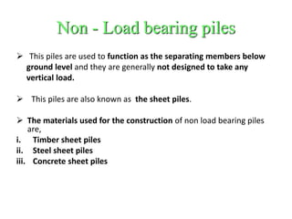 Non - Load bearing piles
 This piles are used to function as the separating members below
ground level and they are generally not designed to take any
vertical load.
 This piles are also known as the sheet piles.
 The materials used for the construction of non load bearing piles
are,
i. Timber sheet piles
ii. Steel sheet piles
iii. Concrete sheet piles
 