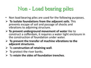 Non - Load bearing piles
• Non load bearing piles are used for the following purposes.
 To isolate foundations from the adjacent soils. This
prevents escape of soil and passage of shocks and
vibrations to adjoining structure.
 To prevent underground movement of water like to
construct a cofferdam, it requires a water tight enclosure in
the construction of foundation under water.
 To prevent the transfer of machine vibrations to the
adjacent structures.
 To construction of retaining wall.
 To protect the river banks.
 To retain the sides of foundation trenches.
 