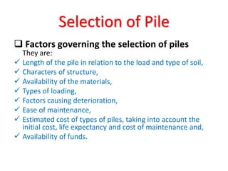  Factors governing the selection of piles
They are:
 Length of the pile in relation to the load and type of soil,
 Characters of structure,
 Availability of the materials,
 Types of loading,
 Factors causing deterioration,
 Ease of maintenance,
 Estimated cost of types of piles, taking into account the
initial cost, life expectancy and cost of maintenance and,
 Availability of funds.
Selection of Pile
 