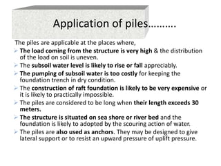 Application of piles……….
The piles are applicable at the places where,
 The load coming from the structure is very high & the distribution
of the load on soil is uneven.
 The subsoil water level is likely to rise or fall appreciably.
 The pumping of subsoil water is too costly for keeping the
foundation trench in dry condition.
 The construction of raft foundation is likely to be very expensive or
it is likely to practically impossible.
 The piles are considered to be long when their length exceeds 30
meters.
 The structure is situated on sea shore or river bed and the
foundation is likely to adopted by the scouring action of water.
 The piles are also used as anchors. They may be designed to give
lateral support or to resist an upward pressure of uplift pressure.
 