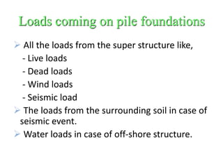 Loads coming on pile foundations
 All the loads from the super structure like,
- Live loads
- Dead loads
- Wind loads
- Seismic load
 The loads from the surrounding soil in case of
seismic event.
 Water loads in case of off-shore structure.
 