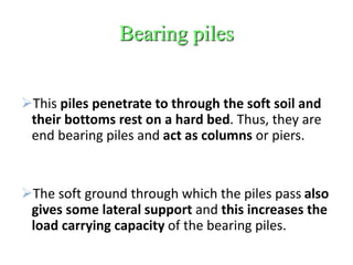 Bearing piles
This piles penetrate to through the soft soil and
their bottoms rest on a hard bed. Thus, they are
end bearing piles and act as columns or piers.
The soft ground through which the piles pass also
gives some lateral support and this increases the
load carrying capacity of the bearing piles.
 