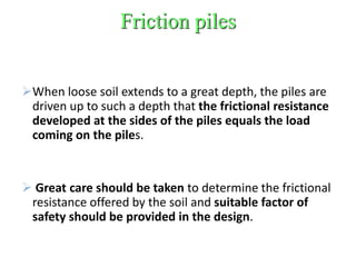 Friction piles
When loose soil extends to a great depth, the piles are
driven up to such a depth that the frictional resistance
developed at the sides of the piles equals the load
coming on the piles.
 Great care should be taken to determine the frictional
resistance offered by the soil and suitable factor of
safety should be provided in the design.
 