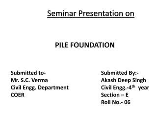 Seminar Presentation on
PILE FOUNDATION
Submitted to-
Mr. S.C. Verma
Civil Engg. Department
COER
Submitted By:-
Akash Deep Singh
Civil Engg.-4th year
Section – E
Roll No.- 06
 