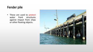 Fender pile
• These are used to protect
water front structures
against impact from ships
or other floating objects.
 