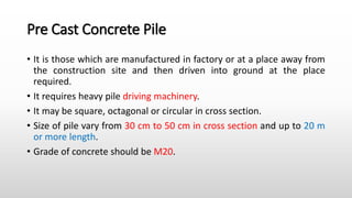 Pre Cast Concrete Pile
• It is those which are manufactured in factory or at a place away from
the construction site and then driven into ground at the place
required.
• It requires heavy pile driving machinery.
• It may be square, octagonal or circular in cross section.
• Size of pile vary from 30 cm to 50 cm in cross section and up to 20 m
or more length.
• Grade of concrete should be M20.
 