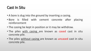 Cast In Situ
• A bore is dug into the ground by inserting a casing.
• Bore is filled with cement concrete after placing
reinforcement
• The casing be kept in position or it may be withdraw.
• The piles with casing are known as cased cast in situ
concrete pile.
• The piles without casing are known as uncased cast in situ
concrete pile.
 