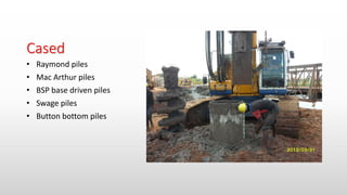 Cased
• Raymond piles
• Mac Arthur piles
• BSP base driven piles
• Swage piles
• Button bottom piles
 