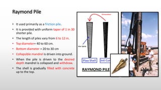 Raymond Pile
• It used primarily as a friction pile.
• It is provided with uniform taper of 1 in 30
shorter pile.
• The length of piles vary from 6 to 12 m.
• Top diameter= 40 to 60 cm.
• Bottom diameter = 20 to 30 cm
• Collapsible mandrel is driven into ground.
• When the pile is driven to the desired
depth mandrel is collapsed and withdraw.
• The shell is gradually filled with concrete
up to the top.
 