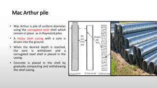 Mac Arthur pile
• Mac Arthur is pile of uniform diameter
using the corrugated steel shell which
remain in place as in Raymond piles.
• A heavy steel casing with a core is
driven into the ground.
• When the desired depth is reached,
the core is withdrawn and a
corrugated steel shell is placed in the
casing.
• Concrete is placed in the shell by
gradually compacting and withdrawing
the steel casing.
 
