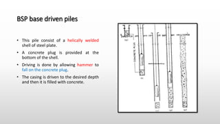BSP base driven piles
• This pile consist of a helically welded
shell of steel plate.
• A concrete plug is provided at the
bottom of the shell.
• Driving is done by allowing hammer to
fall on the concrete plug.
• The casing is driven to the desired depth
and then it is filled with concrete.
 