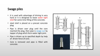 Swage piles
• It is used with advantage of driving in very
hard or it is designed to leave water tight
shell for some time filling of the concrete.
• steel shell is placed on a precast concrete
plug
• Pipe is driven over plug until the core
reached the plug, then pipe is swage out by
tapper of plug which form water tight joint.
• Pipe is driven up to specified depth by help
of driven force of core.
• Core is removed and pipe is filled with
concrete.
 