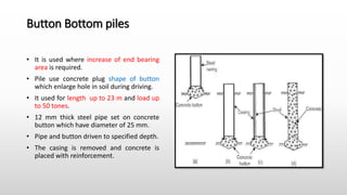 Button Bottom piles
• It is used where increase of end bearing
area is required.
• Pile use concrete plug shape of button
which enlarge hole in soil during driving.
• It used for length up to 23 m and load up
to 50 tones.
• 12 mm thick steel pipe set on concrete
button which have diameter of 25 mm.
• Pipe and button driven to specified depth.
• The casing is removed and concrete is
placed with reinforcement.
 