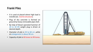 Franki Piles
• It is used at placed where high load is
transfer.(ex .marine structure)
• Plug of dry concrete is formed on
ground by heavy removable pipe shell.
• By help of Diesel operated hammer of
20 to 30 KN weight plug is driven at
desired depth.
• Diameter of pile is 50 to 60 cm ,while
at enlargement is about 90 cm.
• Capacity of pile is 60 tones to 90 tones.
 
