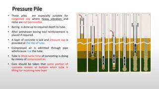Pressure Pile
• These piles are especially suitable for
congested site where heavy vibration and
noise are not permissible.
• Boring is done up to required depth to tube.
• After withdrawn boring tool reinforcement is
placed if required.
• A layer of concrete is laid and pressure cap is
provided at the top of tube.
• Compressed air is admitted through pipe
which cause rise the tube.
• Tube is lifted same time of concreting is doing
by means of compressed air.
• Care should be taken that some portion of
concrete remain at bottom when tube is
lifting for receiving new layer.
 
