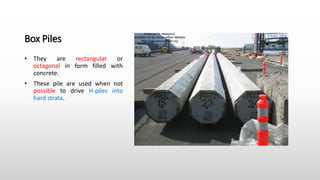 Box Piles
• They are rectangular or
octagonal in form filled with
concrete.
• These pile are used when not
possible to drive H-piles into
hard strata.
 