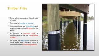 Timber Piles
• These pile are prepared from trunks
of trees.
• They may be circular or square .
• Diameter of pile are 30 to 50 cm and
length not exceeding 20 times its top
width.
• At bottom, a cast-iron shoe is
provided and at the top a steel plate
is fixed.
• For group pile each pile is brought at
same level and concrete plate is
provided to have common platform.
 